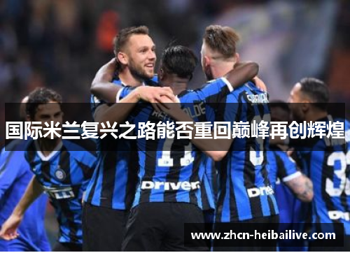 国际米兰复兴之路能否重回巅峰再创辉煌 国际米兰复兴之路能否重回巅峰再创辉煌