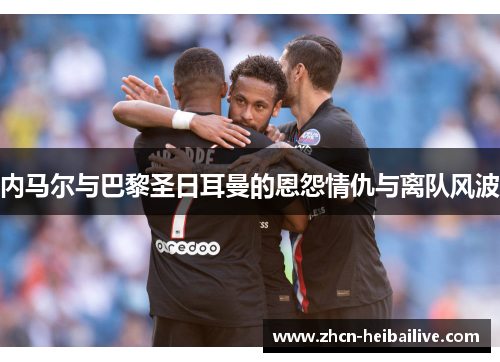 内马尔与巴黎圣日耳曼的恩怨情仇与离队风波 内马尔与巴黎圣日耳曼的恩怨情仇与离队风波