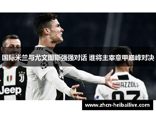 国际米兰与尤文图斯强强对话 谁将主宰意甲巅峰对决 国际米兰与尤文图斯强强对话 谁将主宰意甲巅峰对决